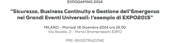 EXPOGAMING 2014 “Sicurezza, Business Continuity e Gestione dell’Emergenza nei Grandi Eventi Universali: l’esempio di EXPO2015” MILANO - Martedì 16 Dicembre 2014 ore 16.00
Via Rovello, 2 - Portici Bramenteschi EXPO PRE-REGISTRAZIONE